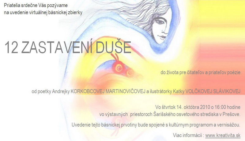 Priatelia srdečne vás pozývame na uvedenie virtuálnej básnickej zbierky do života pre čitateľov a priateľov poézie 12 ZASTAVENÍ DUŠE od poetky Andrei KORKOBCOVEJ MARTINOVIČOVEJ a ilustrátorky Katky VOLČKOVEJ SLÁVIKOVEJ Vo štvrtok 14. októbra 2010 o 16:00 hodine vo výstavných  priestoroch Šarišského osvetového strediska v Prešove.	Uvedenie tejto básnickej prvotiny bude spojené s kultúrnym programom a vernisážou. Viac informácii : www.kreativita.sk
